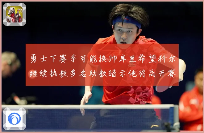 勇士下赛季可能换帅库里希望科尔继续执教多名助教暗示他将离开赛场复盘