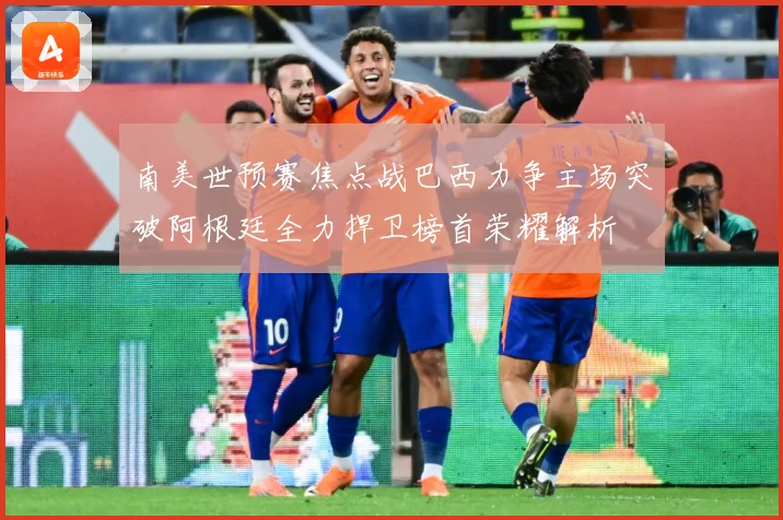 南美世预赛焦点战巴西力争主场突破阿根廷全力捍卫榜首荣耀解析